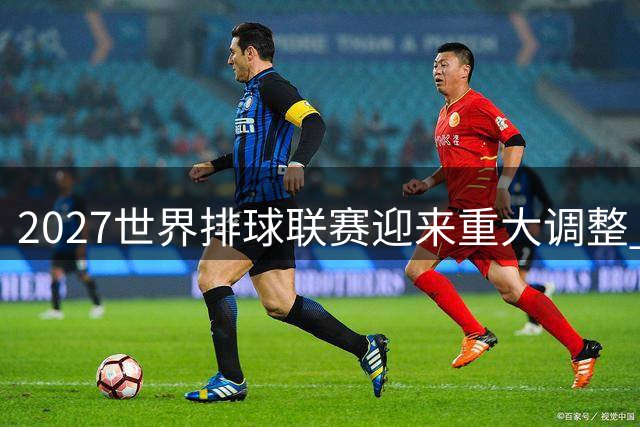 2027世界排球联赛迎来重大调整 俄罗斯男、女排获准参赛