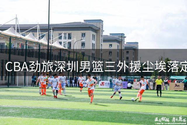 CBA劲旅深圳男篮三外援尘埃落定 得分王领衔豪华阵容再升级