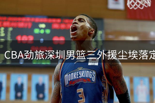 CBA劲旅深圳男篮三外援尘埃落定 得分王领衔豪华阵容再升级